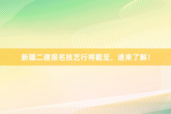 新疆二建报名技艺行将截至，速来了解！