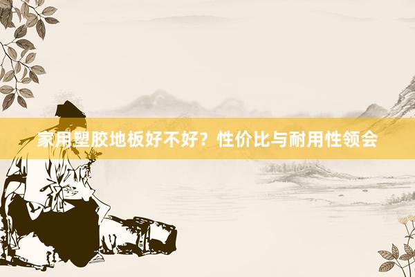 家用塑胶地板好不好？性价比与耐用性领会