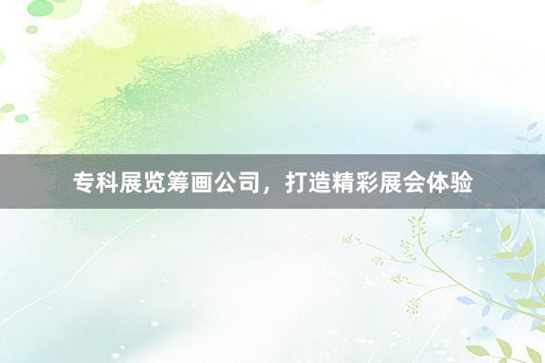 专科展览筹画公司，打造精彩展会体验