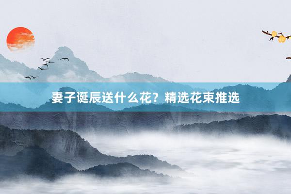 妻子诞辰送什么花？精选花束推选