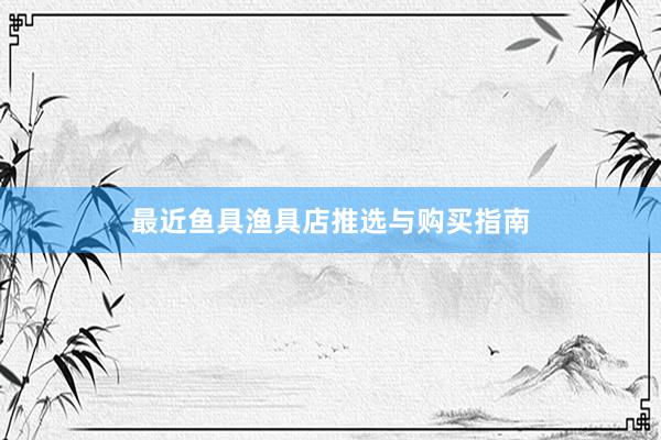 最近鱼具渔具店推选与购买指南